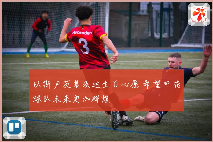 以斯卢茨基表达生日心愿 希望申花球队未来更加辉煌