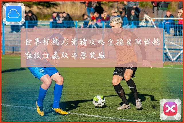 世界杯精彩竞猜攻略全指南助你精准投注赢取丰厚奖励
