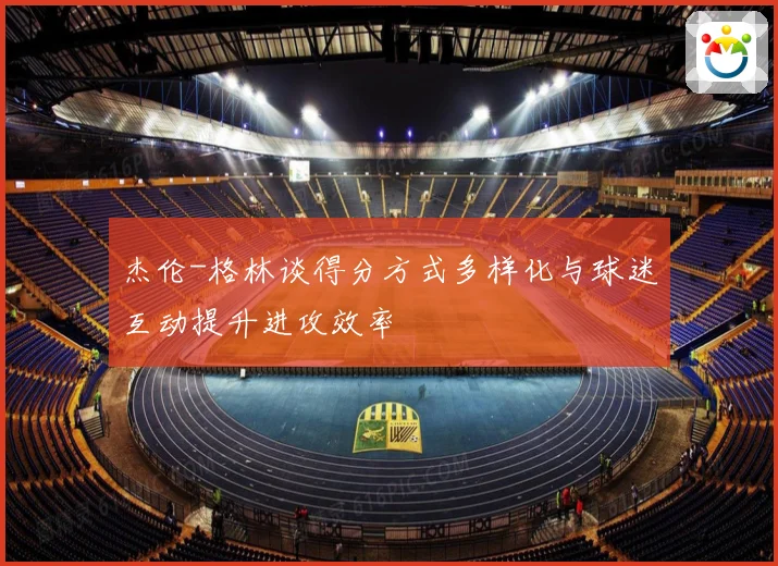杰伦-格林谈得分方式多样化与球迷互动提升进攻效率