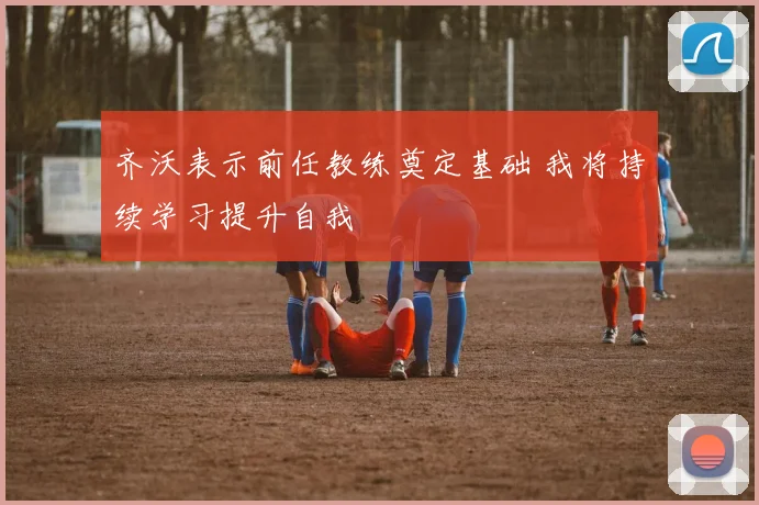 齐沃表示前任教练奠定基础 我将持续学习提升自我