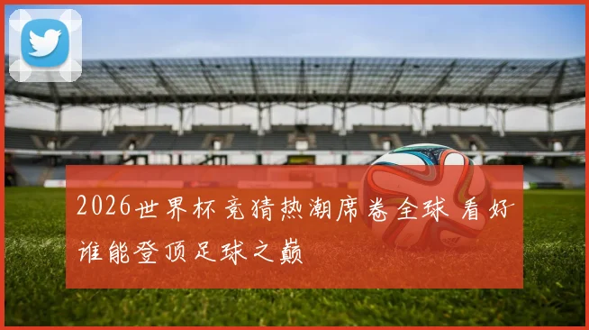 2026世界杯竞猜热潮席卷全球 看好谁能登顶足球之巅