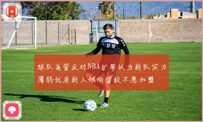 球队高管反对NBA扩军认为新队实力薄弱优质新人倾向留校不愿加盟