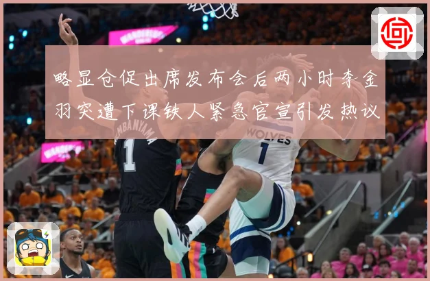 略显仓促出席发布会后两小时李金羽突遭下课铁人紧急官宣引发热议