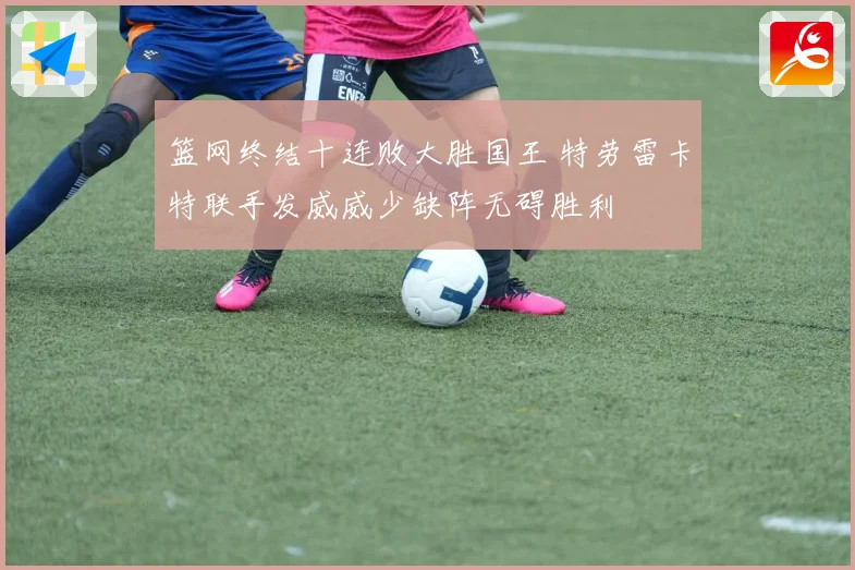 篮网终结十连败大胜国王 特劳雷卡特联手发威威少缺阵无碍胜利
