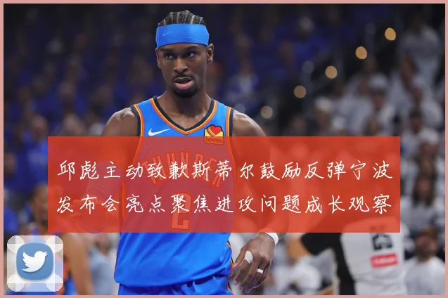 邱彪主动致歉斯蒂尔鼓励反弹宁波发布会亮点聚焦进攻问题成长观察