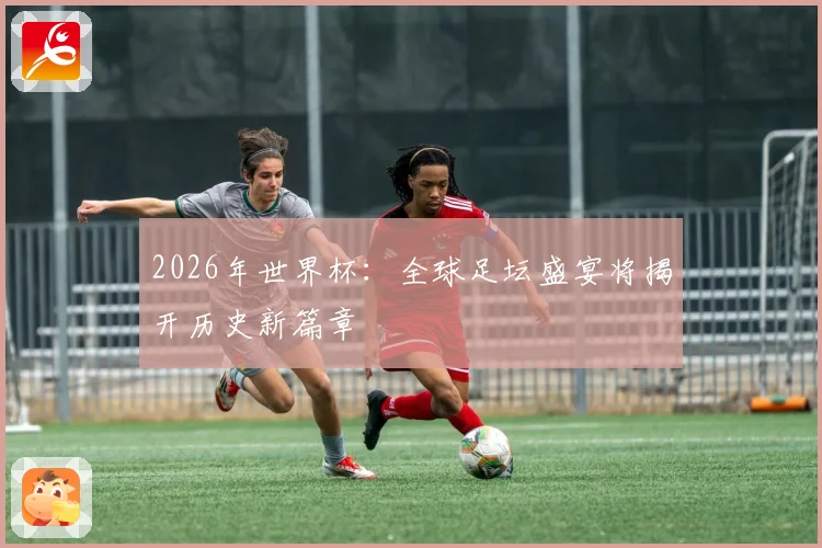 2026年世界杯：全球足坛盛宴将揭开历史新篇章