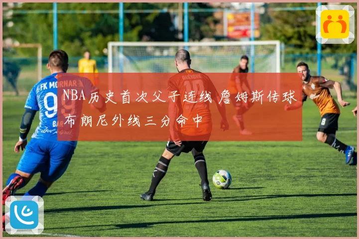NBA历史首次父子连线 詹姆斯传球布朗尼外线三分命中
